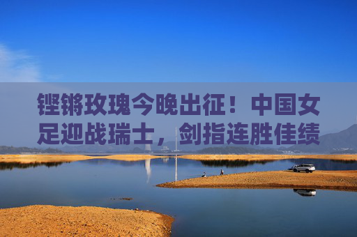 铿锵玫瑰今晚出征！中国女足迎战瑞士，剑指连胜佳绩，铿锵玫瑰今晚出征迎战瑞士 剑指连胜