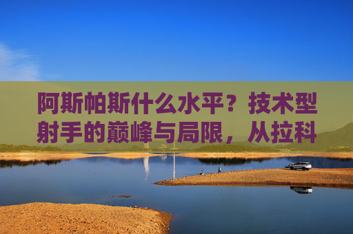 阿斯帕斯什么水平？技术型射手的巅峰与局限，从拉科国王到西班牙国家队关键先生，阿斯帕斯，技术型射手的巅峰与局限，从拉科国王到西班牙关键先生