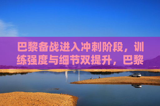 巴黎备战进入冲刺阶段,训练强度与细节双提升,巴黎备战冲刺阶段,训练强度与细节双提升