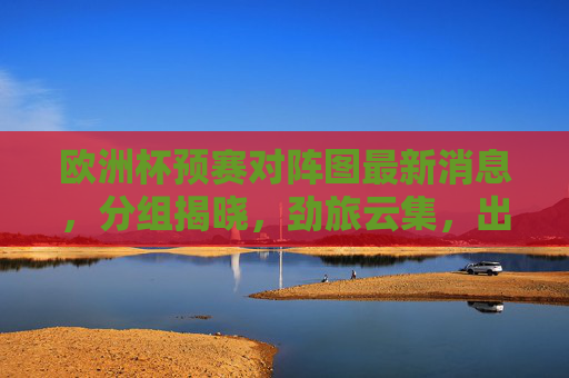 欧洲杯预赛对阵图最新消息，分组揭晓，劲旅云集，出线形势悬念丛生，欧洲杯预赛分组揭晓劲旅云集出线形势悬念丛生