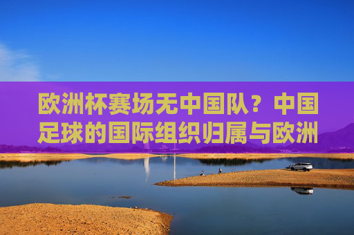 欧洲杯赛场无中国队？中国足球的国际组织归属与欧洲足球的关联，欧洲杯为何无中国队？中国足球国际组织归属与欧洲足球的关联