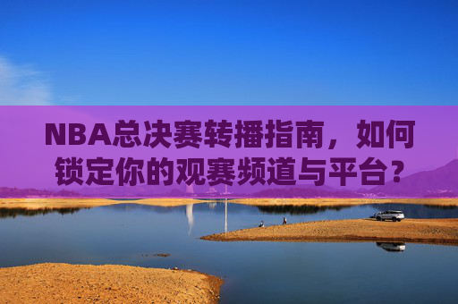NBA总决赛转播指南，如何锁定你的观赛频道与平台？NBA总决赛转播指南，锁定观赛频道与平台