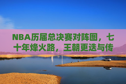 NBA历届总决赛对阵图，七十年烽火路，王朝更迭与传奇永恒，NBA七十年总决赛对阵图，烽火路见证王朝更迭与传奇永恒