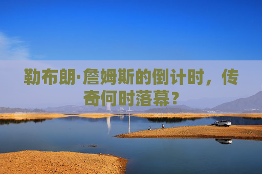 勒布朗·詹姆斯的倒计时,传奇何时落幕?