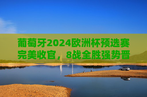 葡萄牙2024欧洲杯预选赛完美收官，8战全胜强势晋级，C罗领衔群星闪耀正赛舞台，葡萄牙8战全胜强势晋级2024欧洲杯正赛 C罗领衔群星闪耀