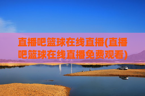 直播吧篮球在线直播(直播吧篮球在线直播免费观看)直播吧篮球在线免费直播
