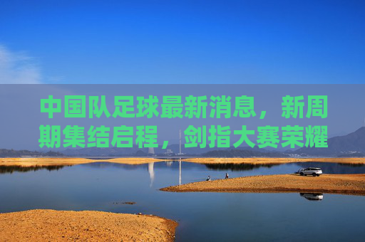 中国队足球最新消息，新周期集结启程，剑指大赛荣耀，国足新周期集结启程 剑指大赛荣耀