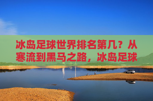 冰岛足球世界排名第几？从寒流到黑马之路，冰岛足球，从寒流到黑马的世界排名之路