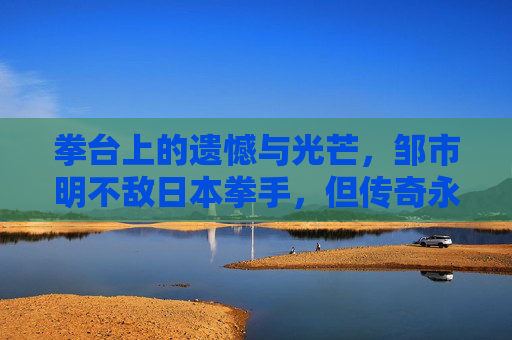 拳台上的遗憾与光芒，邹市明不敌日本拳手，但传奇永不落幕，邹市明不敌日本拳手，遗憾与光芒铸就不朽传奇