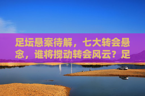 足坛悬案待解,七大转会悬念,谁将搅动转会风云?足坛七大转会悬念,谁将搅动风云?