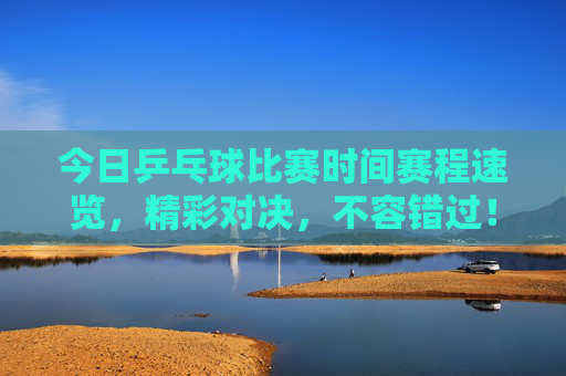 今日乒乓球比赛时间赛程速览，精彩对决，不容错过！今日乒乓球赛程速览，精彩对决不容错过