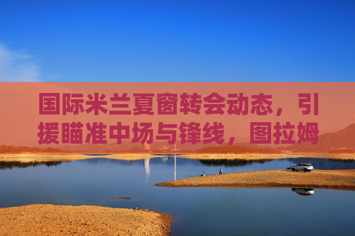 国际米兰夏窗转会动态,引援瞄准中场与锋线,图拉姆、弗拉泰西成核心目标,多笔交易进入谈判后期,国际米兰夏窗转会,中场锋线引援聚焦图拉姆、弗拉泰西 多笔交易进入谈判后期