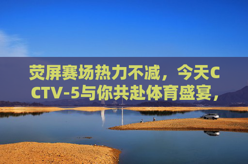 荧屏赛场热力不减，今天CCTV-5与你共赴体育盛宴，CCTV-5荧屏赛场热力不减，共赴体育盛宴