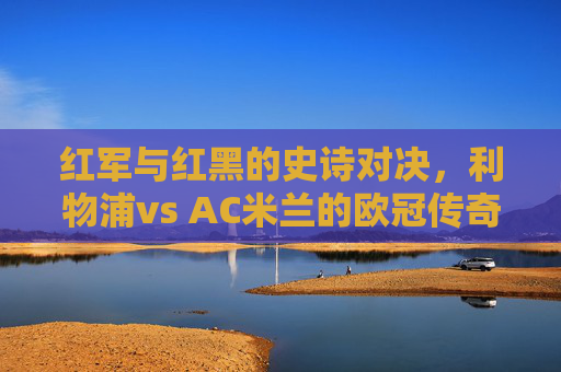 红军与红黑的史诗对决，利物浦vs AC米兰的欧冠传奇，红军红黑欧冠史诗对决，利物浦vs AC米兰传奇