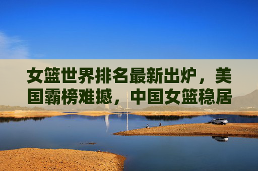 女篮世界排名最新出炉,美国霸榜难撼,中国女篮稳居前十,女篮世界排名最新出炉,美国霸榜难撼,中国女篮稳居前十