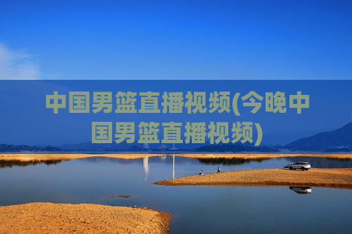中国男篮直播视频(今晚中国男篮直播视频)