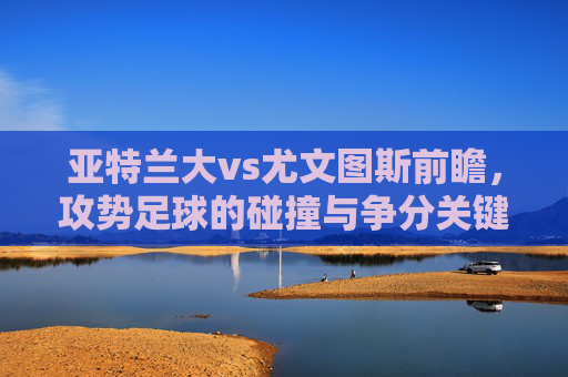 亚特兰大vs尤文图斯前瞻,攻势足球的碰撞与争分关键,亚特兰大vs尤文图斯,攻势足球碰撞争分关键