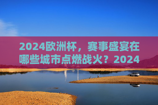 2024欧洲杯，赛事盛宴在哪些城市点燃战火？2024欧洲杯，赛事盛宴在哪些城市点燃？