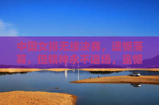 中国女排无缘决赛，遗憾落幕，但精神永不退场，虽憾无缘决赛，女排精神永不退场