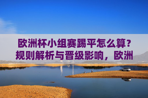 欧洲杯小组赛踢平怎么算？规则解析与晋级影响，欧洲杯小组赛踢平规则解析与晋级影响