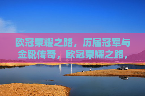 欧冠荣耀之路,历届冠军与金靴传奇,欧冠荣耀之路,冠军与金靴传奇