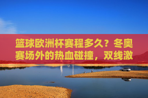 篮球欧洲杯赛程多久?冬奥赛场外的热血碰撞,双线激荡,篮球欧洲杯赛程与冬奥赛场外热血碰撞