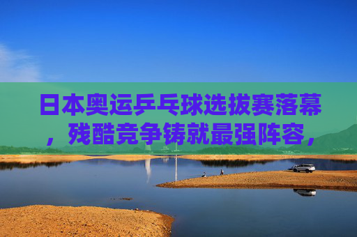 日本奥运乒乓球选拔赛落幕,残酷竞争铸就最强阵容,东京奥运席位尘埃落定,日本奥运乒乓球选拔赛落幕,残酷竞争铸就最强阵容,东京奥运席位尘埃落定