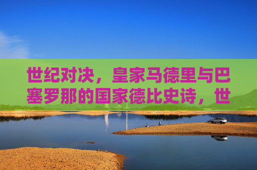 世纪对决，皇家马德里与巴塞罗那的国家德比史诗，世纪对决，皇马巴萨国家德比史诗