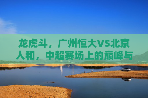 龙虎斗,广州恒大VS北京人和,中超赛场上的巅峰与坚守,龙虎斗,恒大巅峰战人和坚守
