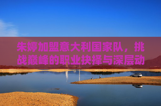 朱婷加盟意大利国家队，挑战巅峰的职业抉择与深层动因，朱婷加盟意大利国家队，巅峰挑战的职业抉择动因