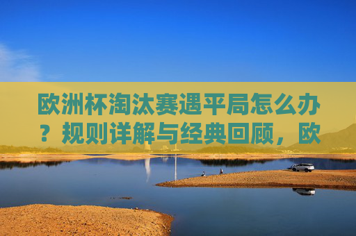 欧洲杯淘汰赛遇平局怎么办？规则详解与经典回顾，欧洲杯淘汰赛平局规则详解与经典回顾