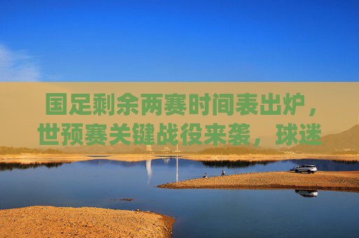 国足剩余两赛时间表出炉,世预赛关键战役来袭,球迷速速收藏