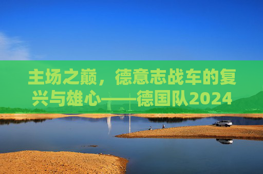 主场之巅,德意志战车的复兴与雄心——德国队2024欧洲杯展望,主场之巅,德意志战车的复兴雄心——2024欧洲杯展望