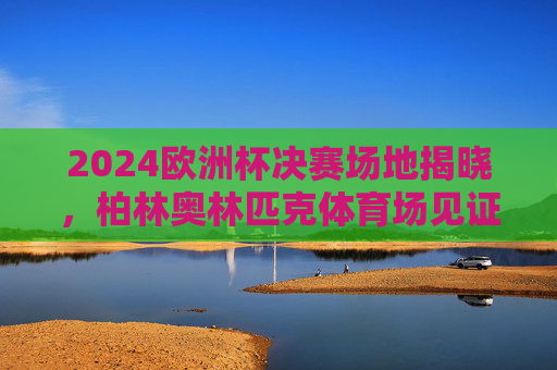 2024欧洲杯决赛场地揭晓，柏林奥林匹克体育场见证冠军诞生，2024欧洲杯决赛，柏林奥林匹克体育场见证冠军诞生