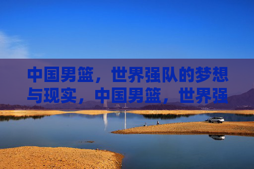 中国男篮,世界强队的梦想与现实,中国男篮,世界强队的梦想与现实