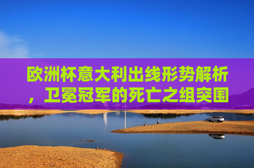 欧洲杯意大利出线形势解析，卫冕冠军的死亡之组突围战，欧洲杯卫冕冠军，死亡之组出线形势解析