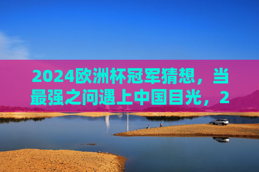2024欧洲杯冠军猜想,当最强之问遇上中国目光,2024欧洲杯冠军猜想,最强之问遇上中国目光