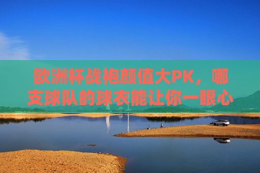 欧洲杯战袍颜值大PK，哪支球队的球衣能让你一眼心动？欧洲杯战袍颜值PK，哪件让你一眼心动？