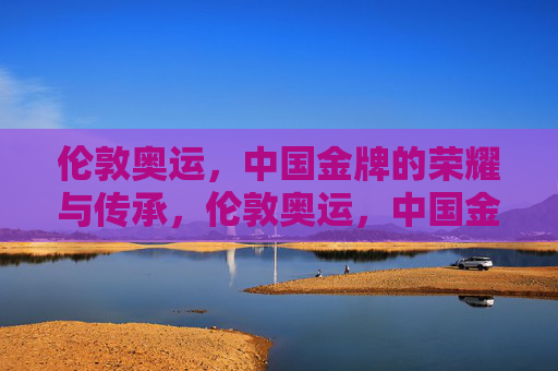 伦敦奥运,中国金牌的荣耀与传承,伦敦奥运,中国金牌的荣耀传承