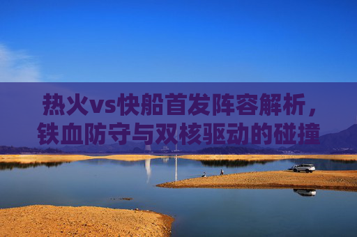 热火vs快船首发阵容解析，铁血防守与双核驱动的碰撞，热火vs快船首发解析，铁血防守与双核驱动的碰撞