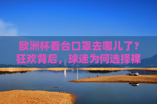 欧洲杯看台口罩去哪儿了?狂欢背后,球迷为何选择裸脸?欧洲杯狂欢看台,口罩消失,球迷裸脸的选择