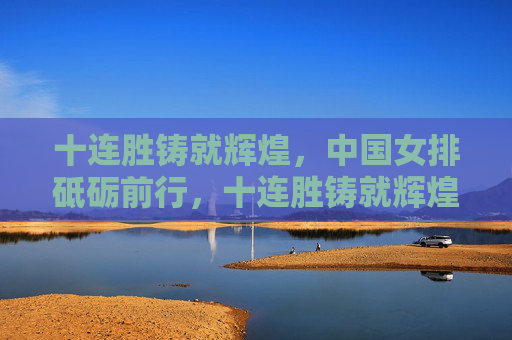 十连胜铸就辉煌,中国女排砥砺前行,十连胜铸就辉煌,中国女排砥砺前行