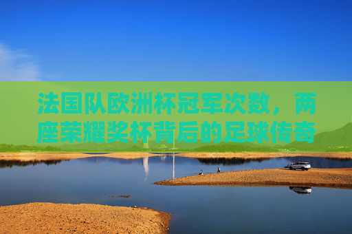 法国队欧洲杯冠军次数，两座荣耀奖杯背后的足球传奇，法国队欧洲杯两冠传奇