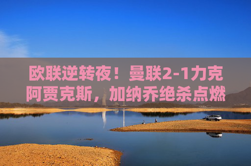 欧联逆转夜!曼联2-1力克阿贾克斯,加纳乔绝杀点燃梦剧场,欧联逆转夜!加纳乔绝杀点燃梦剧场,曼联2-1力克阿贾克斯