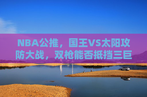 NBA公推,国王VS太阳攻防大战,双枪能否抵挡三巨头火力?