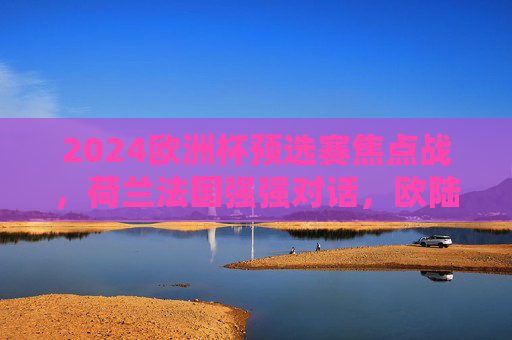 2024欧洲杯预选赛焦点战,荷兰法国强强对话,欧陆足坛谁主沉浮?2024欧洲杯预选赛焦点战,荷兰法国强强对话,欧陆足坛谁主沉浮?