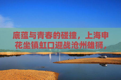 底蕴与青春的碰撞，上海申花坐镇虹口迎战沧州雄狮，中超赛场再燃战火，虹口对决，底蕴申花战青春沧州
