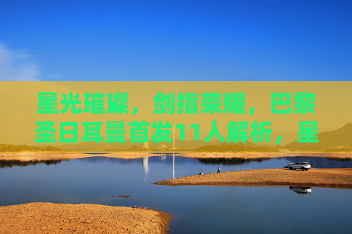 星光璀璨，剑指荣耀，巴黎圣日耳曼首发11人解析，星光璀璨剑指荣耀，巴黎圣日耳曼首发11人解析