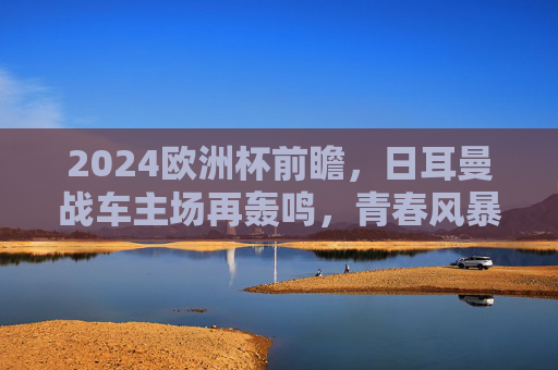 2024欧洲杯前瞻，日耳曼战车主场再轰鸣，青春风暴能否铸就新王？