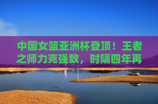 中国女篮亚洲杯登顶！王者之师力克强敌，时隔四年再捧冠军奖杯，中国女篮亚洲杯登顶！王者之师时隔四年再捧冠军